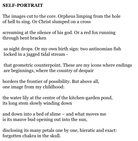 SELF-PORTRAIT

The images cut to the core. Orpheus limping from the hole
of hell to sing. Or Christ slumped on a cross

screaming at the silence of his god. Or a red fox running
through bent bracken

 as night drops. Or my own birth sign: two antinomian fish
 locked in a jagged tidal stream -

 that geometric counterpoint. These are my icons where endings
 are beginnings, where the country of despair

borders the frontier of possibility. But above all,
one image from my childhood:

the water lily at the centre of the kitchen-garden pond,
its long stem slowly winding down

and down into a bed of slime – and what moves me
is its mauve bud opening out into the sun,

disclosing its many petals one by one, hieratic and exact:
forgotten chakra in the skull.