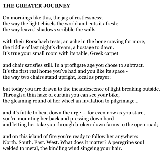 THE GREATER JOURNEY

On mornings like this, the jag of restlessness;
the way the light chisels the world and cuts it afresh;
the way leaves’ shadows scribble the walls

with their Rorschach tests; an ache in the bone craving for more,
the riddle of last night’s dream, a hostage to dawn.
It’s true your small room with its table, Greek carpet

and chair satisfies still. In a profligate age you chose to subtract.
It’s the first real home you’ve had and you like its space -
the way two chairs stand upright, local as prayer;

but today you are drawn to the incandescence of light breaking outside.
Through a thin haze of curtain you can see your bike,
the gleaming round of her wheel an invitation to pilgrimage…

and it’s futile to beat down the urge  -  for even now as you stare,
you’re mounting her back and pressing down hard
and letting her take you through broken-down farms to the open road;

and on this island of fire you’re ready to follow her anywhere:
North. South. East. West. What does it matter? A peregrine soul
welded to metal, the kindling wind singeing your hair.