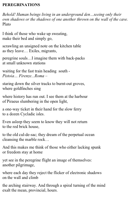 PEREGRINATIONS

Behold! Human beings living in an underground den…seeing only their own shadows or the shadows of one another thrown on the wall of the cave.
Plato


I think of those who wake up sweating,
make their bed and simply go,

scrawling an unsigned note on the kitchen table
as they leave… Exiles, migrants,

peregrine souls…I imagine them with back-packs
at small unknown stations

waiting for the fast train heading  south - 
Pistoia… Firenze...Roma –

staring down the silver tracks to burnt-out groves, 
where goldfinches sing

where history has run out. I see them at the harbour 
of Piraeus slumbering in the open light,

a one-way ticket in their hand for the slow ferry
to a dozen Cycladic isles.

Even asleep they seem to know they will not return
to the red brick house, 

to the old cul-de-sac; they dream of the perpetual ocean
cleansing the marble rock…

And this makes me think of those who either lacking spunk
or freedom stay at home 

yet see in the peregrine flight an image of themselves:
another pilgrimage,

where each day they reject the flicker of electronic shadows
on the wall and climb
 
the arching stairway. And through a spiral turning of the mind
exalt the mean, provincial, hours.