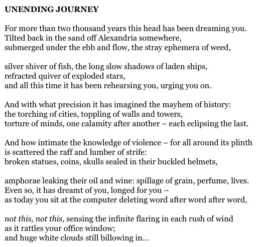 UNENDING JOURNEY

For more than two thousand years this head has been dreaming you.
Tilted back in the sand off Alexandria somewhere,
submerged under the ebb and flow, the stray ephemera of weed,

silver shiver of fish, the long slow shadows of laden ships,
refracted quiver of exploded stars,
and all this time it has been rehearsing you, urging you on.

And with what precision it has imagined the mayhem of history:
the torching of cities, toppling of walls and towers,
torture of minds, one calamity after another – each eclipsing the last.

And how intimate the knowledge of violence – for all around its plinth
is scattered the raff and lumber of strife:
broken statues, coins, skulls sealed in their buckled helmets,

amphorae leaking their oil and wine: spillage of grain, perfume, lives.
Even so, it has dreamt of you, longed for you –
as today you sit at the computer deleting word after word after word,

not this, not this, sensing the infinite flaring in each rush of wind
as it rattles your office window;
and huge white clouds still billowing in…