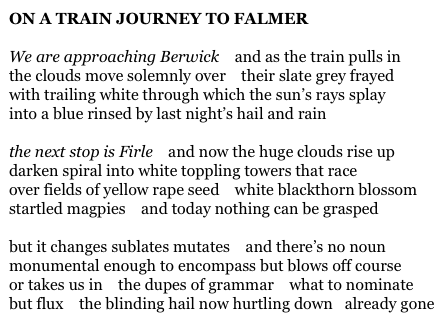 ON A TRAIN JOURNEY TO FALMER

We are approaching Berwick    and as the train pulls in
the clouds move solemnly over    their slate grey frayed
with trailing white through which the sun’s rays splay
into a blue rinsed by last night’s hail and rain

the next stop is Firle    and now the huge clouds rise up
darken spiral into white toppling towers that race
over fields of yellow rape seed    white blackthorn blossom
startled magpies    and today nothing can be grasped

but it changes sublates mutates    and there’s no noun
monumental enough to encompass but blows off course
or takes us in    the dupes of grammar    what to nominate
but flux    the blinding hail now hurtling down   already gone