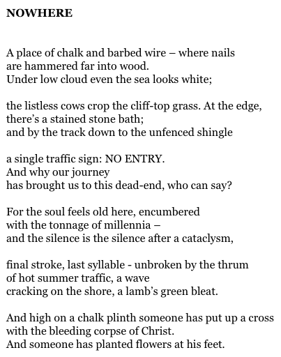 NOWHERE


A place of chalk and barbed wire – where nails
are hammered far into wood.
Under low cloud even the sea looks white;

the listless cows crop the cliff-top grass. At the edge,
there’s a stained stone bath;
and by the track down to the unfenced shingle

a single traffic sign: NO ENTRY.
And why our journey
has brought us to this dead-end, who can say?

For the soul feels old here, encumbered
with the tonnage of millennia –
and the silence is the silence after a cataclysm,

final stroke, last syllable - unbroken by the thrum
of hot summer traffic, a wave
cracking on the shore, a lamb’s green bleat.

And high on a chalk plinth someone has put up a cross
with the bleeding corpse of Christ.
And someone has planted flowers at his feet.