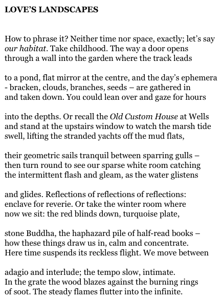 LOVE’S LANDSCAPES


How to phrase it? Neither time nor space, exactly; let’s say
our habitat. Take childhood. The way a door opens
through a wall into the garden where the track leads

to a pond, flat mirror at the centre, and the day’s ephemera
- bracken, clouds, branches, seeds – are gathered in
and taken down. You could lean over and gaze for hours

into the depths. Or recall the Old Custom House at Wells
and stand at the upstairs window to watch the marsh tide
swell, lifting the stranded yachts off the mud flats,

their geometric sails tranquil between sparring gulls –
then turn round to see our sparse white room catching
the intermittent flash and gleam, as the water glistens

and glides. Reflections of reflections of reflections:
enclave for reverie. Or take the winter room where
now we sit: the red blinds down, turquoise plate,

stone Buddha, the haphazard pile of half-read books –
how these things draw us in, calm and concentrate.
Here time suspends its reckless flight. We move between

adagio and interlude; the tempo slow, intimate.
In the grate the wood blazes against the burning rings
of soot. The steady flames flutter into the infinite.