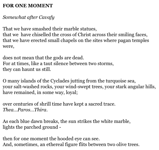 FOR ONE MOMENT

Somewhat after Cavafy

That we have smashed their marble statues,
that we  have chiselled the cross of Christ across their smiling faces,
that we have erected small chapels on the sites where pagan temples were,

does not mean that the gods are dead.
For at times, like a taut silence between two storms,
they can haunt us still.

O many islands of the Cyclades jutting from the turquoise sea,
your salt-washed rocks, your wind-swept trees, your stark angular hills,
have remained, in some way, loyal;

over centuries of shrill time have kept a sacred trace.
Thea…Paros…Thira.

As each blue dawn breaks, the sun strikes the white marble,
lights the parched ground -

then for one moment the hooded eye can see.
And, sometimes, an ethereal figure flits between two olive trees.