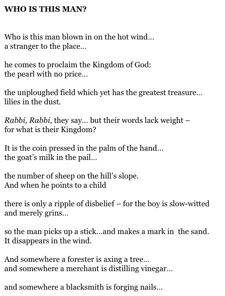 WHO IS THIS MAN?


Who is this man blown in on the hot wind…
a stranger to the place…

he comes to proclaim the Kingdom of God:
the pearl with no price…

the unploughed field which yet has the greatest treasure…
lilies in the dust.

Rabbi, Rabbi, they say… but their words lack weight –
for what is their Kingdom?

It is the coin pressed in the palm of the hand…
the goat’s milk in the pail…

the number of sheep on the hill’s slope.
And when he points to a child

there is only a ripple of disbelief – for the boy is slow-witted
and merely grins…

so the man picks up a stick…and makes a mark in  the sand.
It disappears in the wind.

And somewhere a forester is axing a tree…
and somewhere a merchant is distilling vinegar…

and somewhere a blacksmith is forging nails…