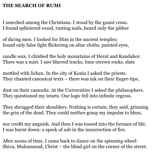 THE SEARCH OF RUMI


I searched among the Christians. I stood by the gaunt cross.
I found splintered wood, rusting nails, heard only the jabber

of dicing men. I looked for Him in the ancient temples;
found only false light flickering on altar cloths, painted eyes,

candle wax. I climbed the holy mountains of Herat and Kandahor.
There was a mist. I saw blurred tracks, time-strewn rocks, slate

mottled with lichen. In the city of Konia I asked the priests.
They chanted canonical texts – there was ink on their finger-tips,

dust on their cassocks. At the Universities I asked the philosophers.
They questioned my tenets. Our logic fell into infinite regress.

They shrugged their shoulders. Nothing is certain, they said, grinning
the grin of the dead. They could neither grasp my impulse to bless,

nor credit my anguish. And then I was tossed into the furnace of life;
I was burnt down: a speck of ash in the insurrection of fire.

After aeons of time, I came back to dance on the spinning wheel:
Shiva, Muhammad, Christ – the blind girl on the corner of the street.