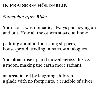 IN PRAISE OF HÖLDERLIN

Somewhat after Rilke

Your spirit was nomadic, always journeying on
and out. How all the others stayed at home

padding about in their snug slippers,
house-proud, trading in narrow analogues.

You alone rose up and moved across the sky
a moon, making the earth more radiant:

an arcadia left by laughing children,
a glade with no footprints, a crucible of silver.