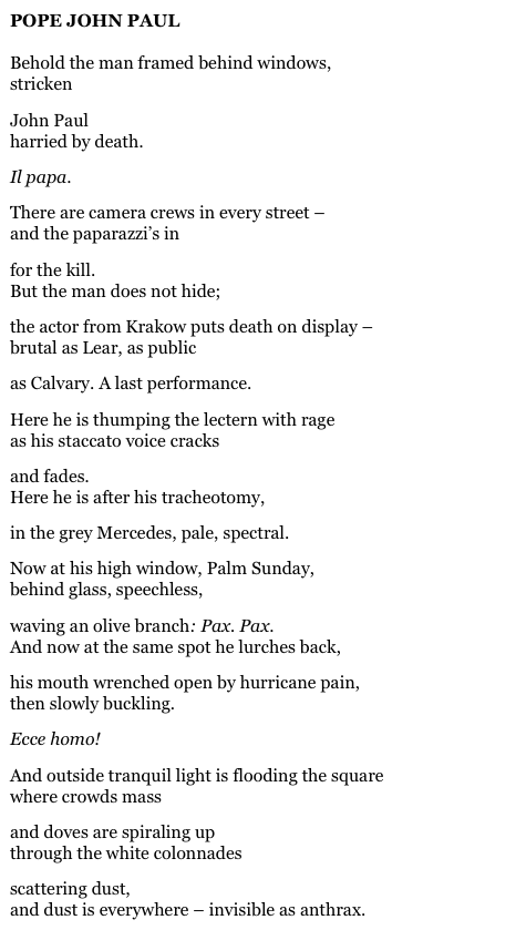 POPE JOHN PAUL

Behold the man framed behind windows,
stricken

John Paul 
harried by death.

Il papa.

There are camera crews in every street –
and the paparazzi’s in

for the kill.
But the man does not hide;

the actor from Krakow puts death on display –
brutal as Lear, as public

as Calvary. A last performance.

Here he is thumping the lectern with rage
as his staccato voice cracks

and fades.
Here he is after his tracheotomy,

in the grey Mercedes, pale, spectral.

Now at his high window, Palm Sunday,
behind glass, speechless,

waving an olive branch: Pax. Pax.
And now at the same spot he lurches back,

his mouth wrenched open by hurricane pain,
then slowly buckling.

Ecce homo!

And outside tranquil light is flooding the square
where crowds mass

and doves are spiraling up
through the white colonnades

scattering dust,
and dust is everywhere – invisible as anthrax.