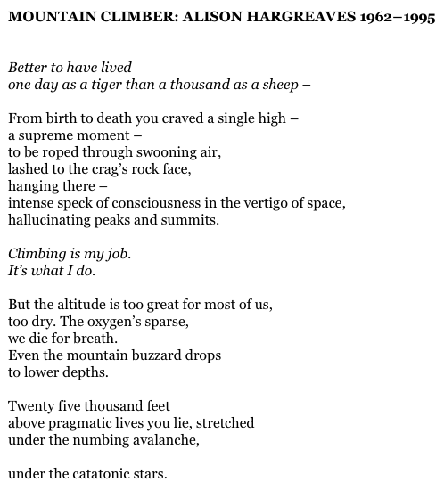 MOUNTAIN CLIMBER: ALISON HARGREAVES 1962 – 1995


Better to have lived
one day as a tiger than a thousand as a sheep –

From birth to death you craved a single high –
a supreme moment –
to be roped through swooning air,
lashed to the crag’s rock face,
hanging there –
intense speck of consciousness in the vertigo of space,
hallucinating peaks and summits.

Climbing is my job.
It’s what I do.

But the altitude is too great for most of us,
too dry. The oxygen’s sparse,
we die for breath.
Even the mountain buzzard drops
to lower depths.

Twenty five thousand feet
above pragmatic lives you lie, stretched
under the numbing avalanche,

under the catatonic stars.